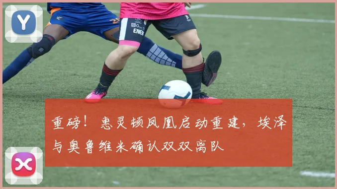 重磅!惠灵顿凤凰启动重建,埃泽与奥鲁维米确认双双离队