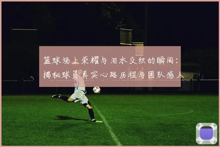 篮球场上荣耀与泪水交织的瞬间:揭秘球员真实心路历程与团队感人故事