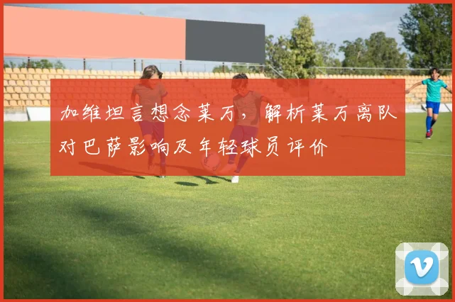 加维坦言想念莱万，解析莱万离队对巴萨影响及年轻球员评价