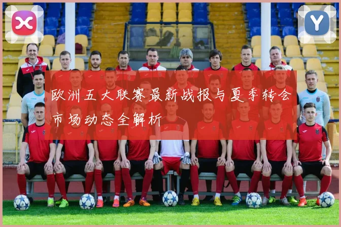 欧洲五大联赛最新战报与夏季转会市场动态全解析