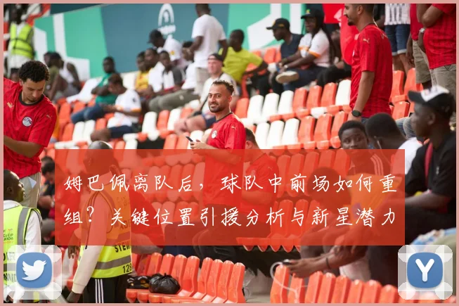 姆巴佩离队后，球队中前场如何重组？关键位置引援分析与新星潜力评估