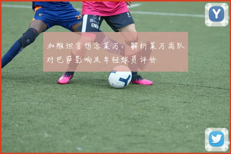 加维坦言想念莱万,解析莱万离队对巴萨影响及年轻球员评价