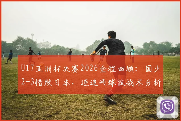 U17亚洲杯决赛2026全程回顾:国少2-3惜败日本,连追两球技战术分析,附冠军日本队与国少球员表现深度解读